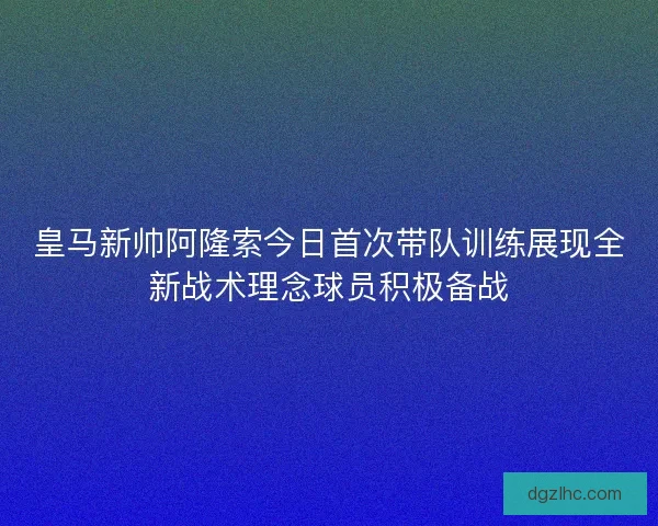 皇马新帅阿隆索今日首次带队训练展现全新战术理念球员积极备战