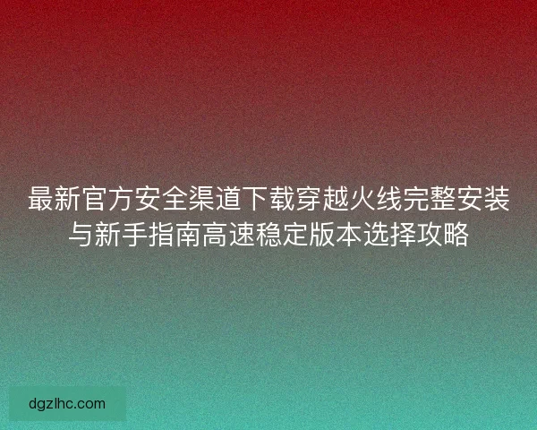 最新官方安全渠道下载穿越火线完整安装与新手指南高速稳定版本选择攻略
