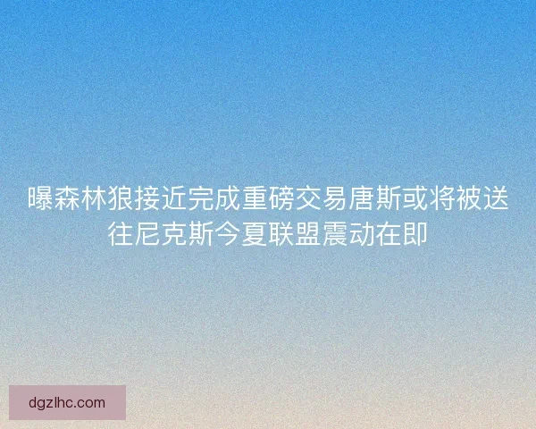 曝森林狼接近完成重磅交易唐斯或将被送往尼克斯今夏联盟震动在即