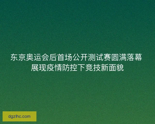 东京奥运会后首场公开测试赛圆满落幕 展现疫情防控下竞技新面貌