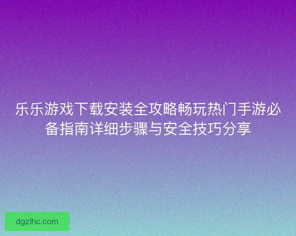 乐乐游戏下载安装全攻略畅玩热门手游必备指南详细步骤与安全技巧分享