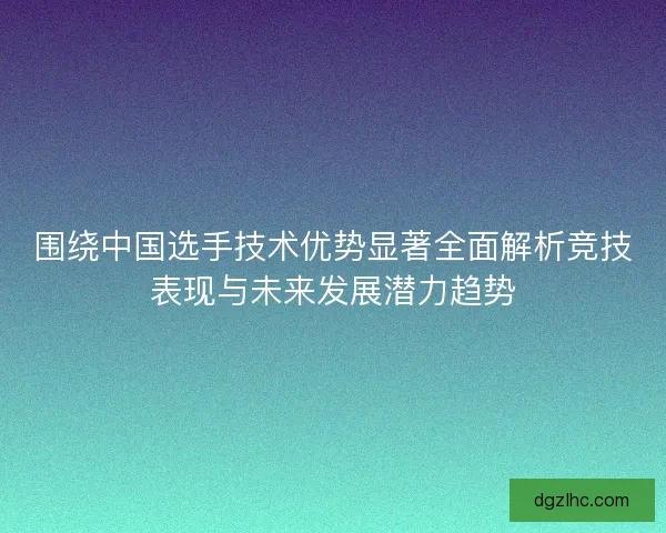 围绕中国选手技术优势显著全面解析竞技表现与未来发展潜力趋势