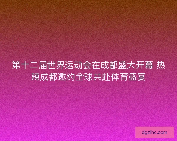 第十二届世界运动会在成都盛大开幕 热辣成都邀约全球共赴体育盛宴