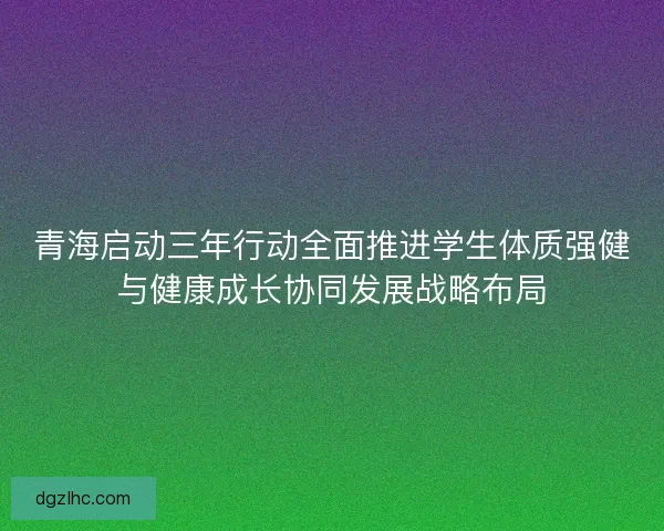 青海启动三年行动全面推进学生体质强健与健康成长协同发展战略布局