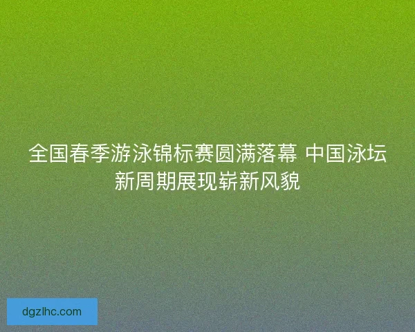 全国春季游泳锦标赛圆满落幕 中国泳坛新周期展现崭新风貌